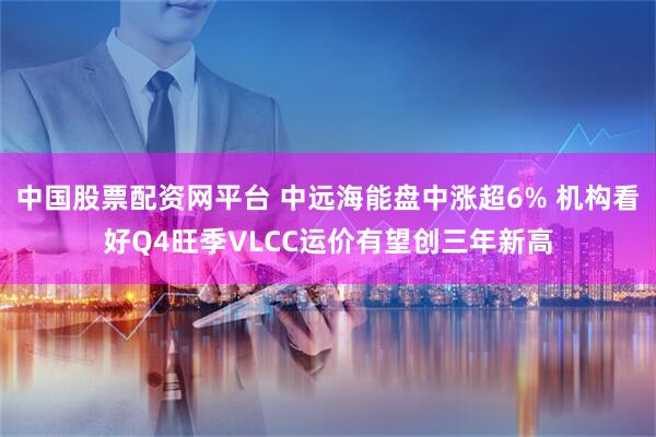 中国股票配资网平台 中远海能盘中涨超6% 机构看好Q4旺季VLCC运价有望创三年新高