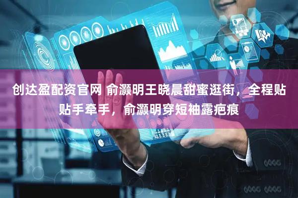 创达盈配资官网 俞灏明王晓晨甜蜜逛街，全程贴贴手牵手，俞灏明穿短袖露疤痕
