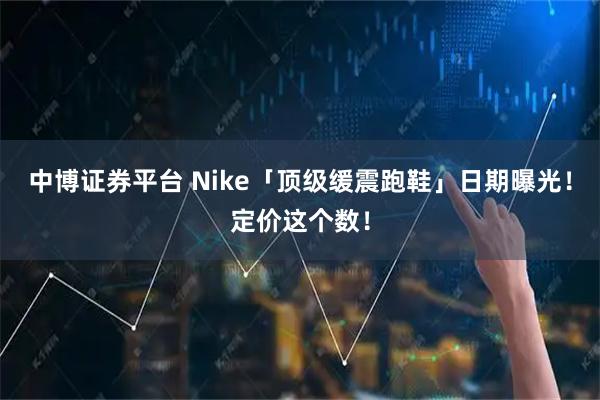 中博证券平台 Nike「顶级缓震跑鞋」日期曝光！定价这个数！