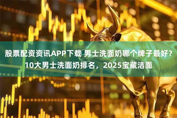 股票配资资讯APP下载 男士洗面奶哪个牌子最好？10大男士洗面奶排名，2025宝藏洁面