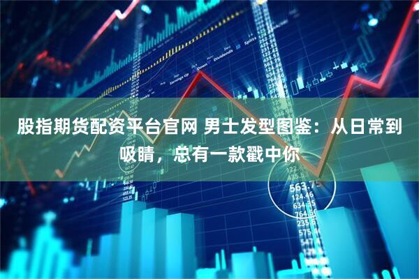 股指期货配资平台官网 男士发型图鉴：从日常到吸睛，总有一款戳中你