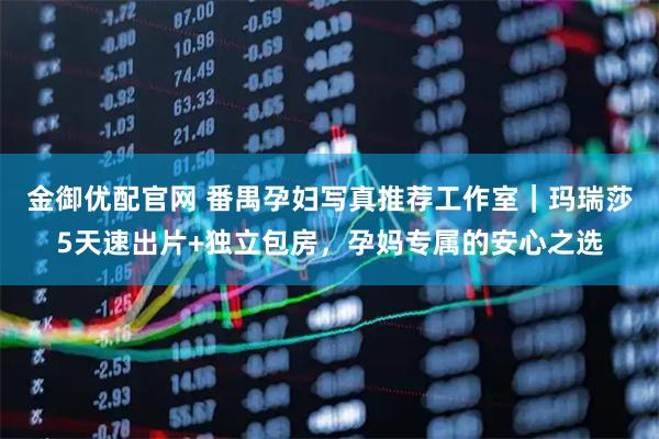 金御优配官网 番禺孕妇写真推荐工作室｜玛瑞莎5天速出片+独立包房，孕妈专属的安心之选