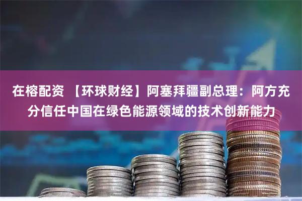 在榕配资 【环球财经】阿塞拜疆副总理：阿方充分信任中国在绿色能源领域的技术创新能力