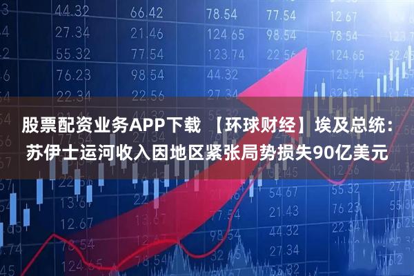 股票配资业务APP下载 【环球财经】埃及总统：苏伊士运河收入因地区紧张局势损失90亿美元