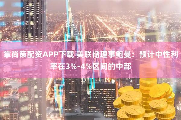 掌尚策配资APP下载 美联储理事鲍曼：预计中性利率在3%-4%区间的中部