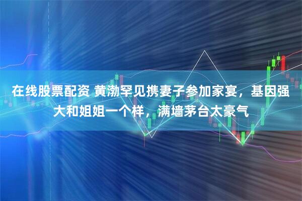 在线股票配资 黄渤罕见携妻子参加家宴，基因强大和姐姐一个样，满墙茅台太豪气