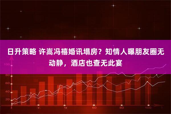 日升策略 许嵩冯禧婚讯塌房？知情人曝朋友圈无动静，酒店也查无此宴