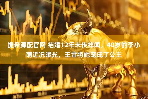 捷希源配官网 结婚12年未传绯闻，40岁的李小萌近况曝光，王雷将她宠成了公主