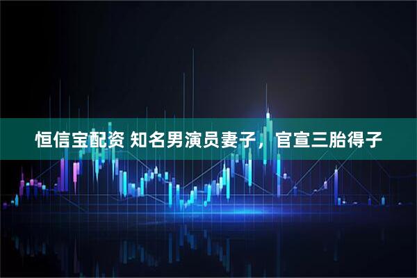 恒信宝配资 知名男演员妻子，官宣三胎得子