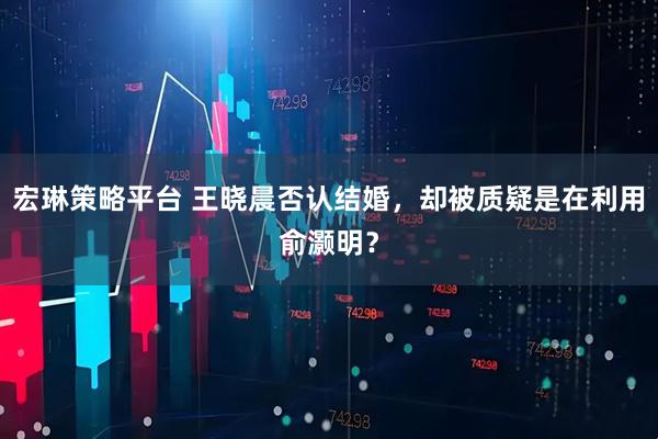 宏琳策略平台 王晓晨否认结婚，却被质疑是在利用俞灏明？