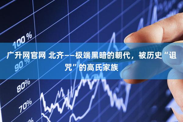 广升网官网 北齐——极端黑暗的朝代，被历史“诅咒”的高氏家族