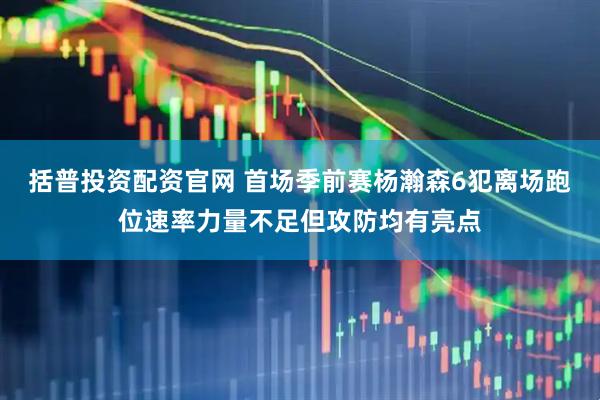 括普投资配资官网 首场季前赛杨瀚森6犯离场跑位速率力量不足但攻防均有亮点