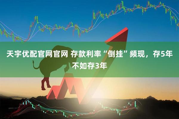 天宇优配官网官网 存款利率“倒挂”频现，存5年不如存3年