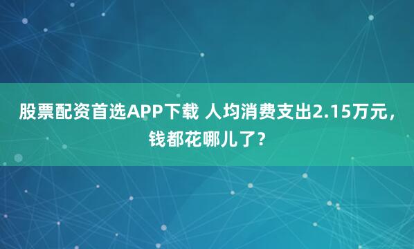 股票配资首选APP下载 人均消费支出2.15万元，钱都花哪儿了？