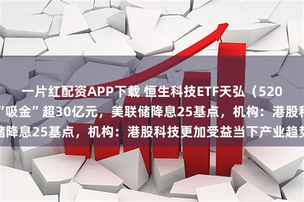 一片红配资APP下载 恒生科技ETF天弘（520920）上市17个交易日“吸金”超30亿元，美联储降息25基点，机构：港股科技更加受益当下产业趋势