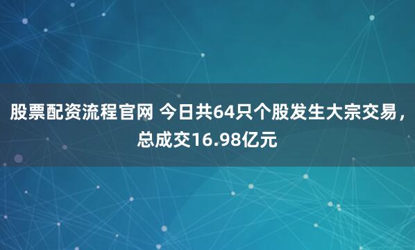 股票配资流程官网 今日共64只个股发生大宗交易，总成交16.98亿元