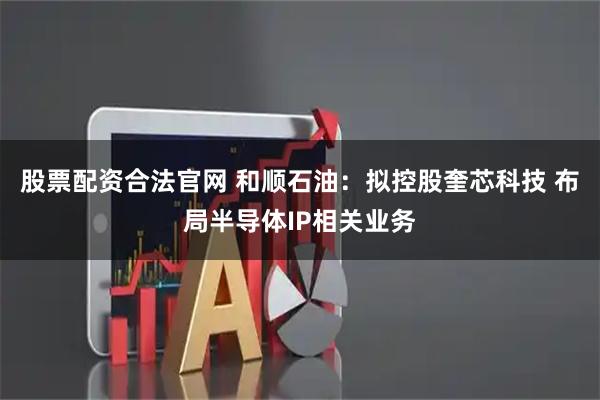 股票配资合法官网 和顺石油：拟控股奎芯科技 布局半导体IP相关业务