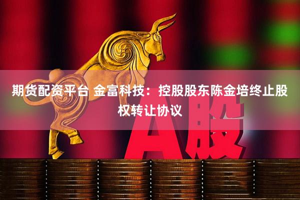 期货配资平台 金富科技：控股股东陈金培终止股权转让协议