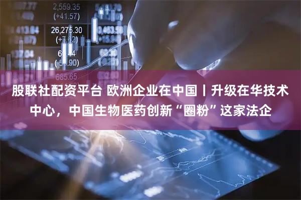 股联社配资平台 欧洲企业在中国丨升级在华技术中心，中国生物医药创新“圈粉”这家法企