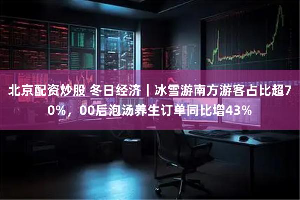 北京配资炒股 冬日经济｜冰雪游南方游客占比超70%，00后泡汤养生订单同比增43%