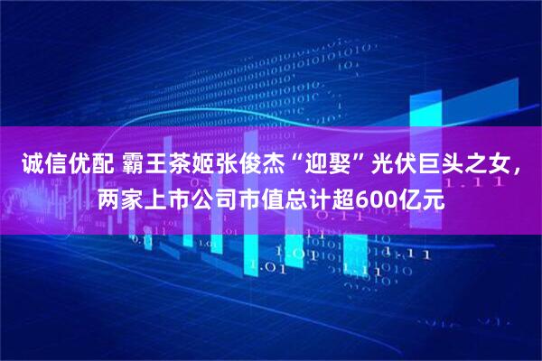 诚信优配 霸王茶姬张俊杰“迎娶”光伏巨头之女，两家上市公司市值总计超600亿元