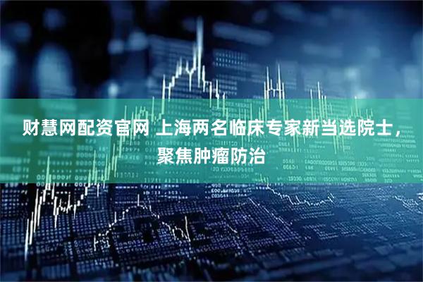 财慧网配资官网 上海两名临床专家新当选院士，聚焦肿瘤防治