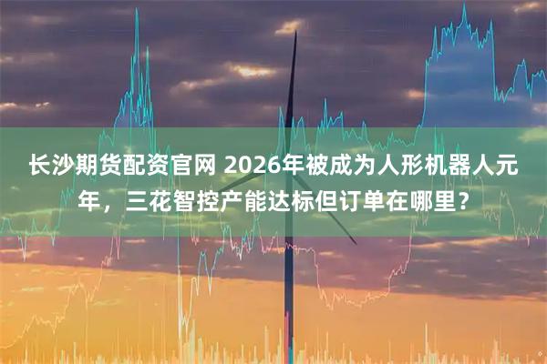 长沙期货配资官网 2026年被成为人形机器人元年，三花智控产能达标但订单在哪里？