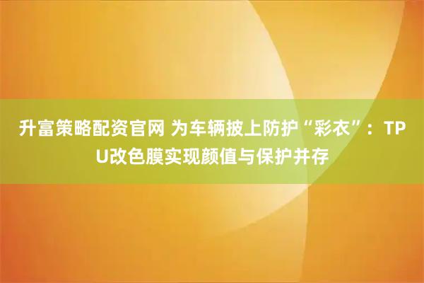 升富策略配资官网 为车辆披上防护“彩衣”：TPU改色膜实现颜值与保护并存