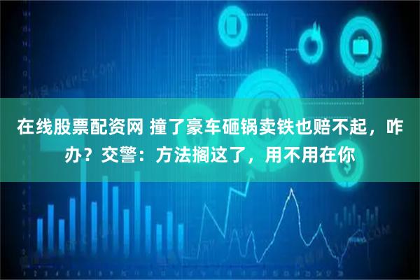在线股票配资网 撞了豪车砸锅卖铁也赔不起，咋办？交警：方法搁这了，用不用在你