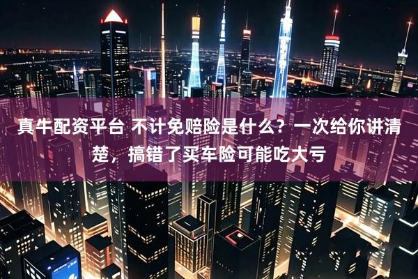 真牛配资平台 不计免赔险是什么？一次给你讲清楚，搞错了买车险可能吃大亏