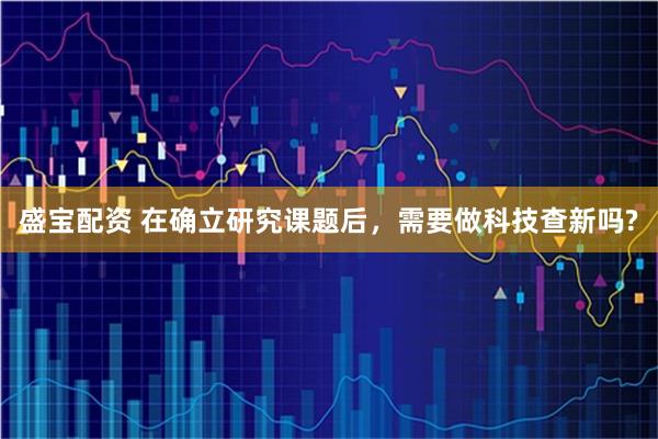 盛宝配资 在确立研究课题后，需要做科技查新吗?