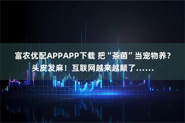 富农优配APPAPP下载 把“茶菌”当宠物养？头皮发麻！互联网越来越颠了……