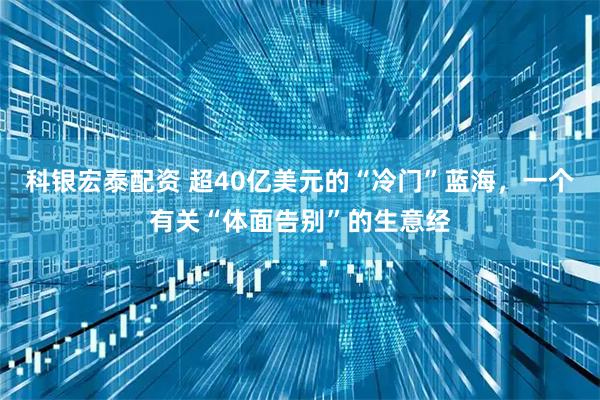 科银宏泰配资 超40亿美元的“冷门”蓝海，一个有关“体面告别”的生意经