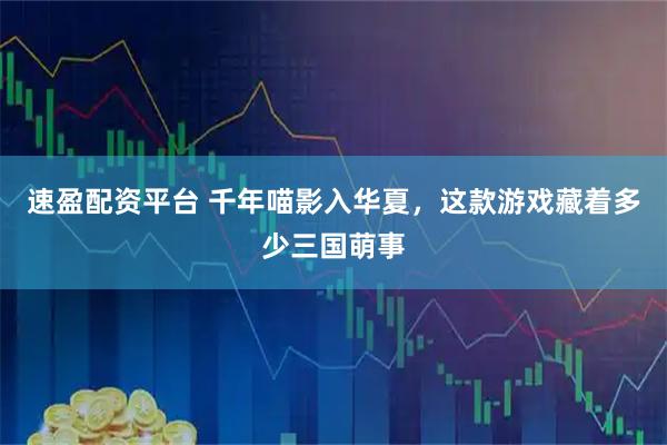 速盈配资平台 千年喵影入华夏，这款游戏藏着多少三国萌事
