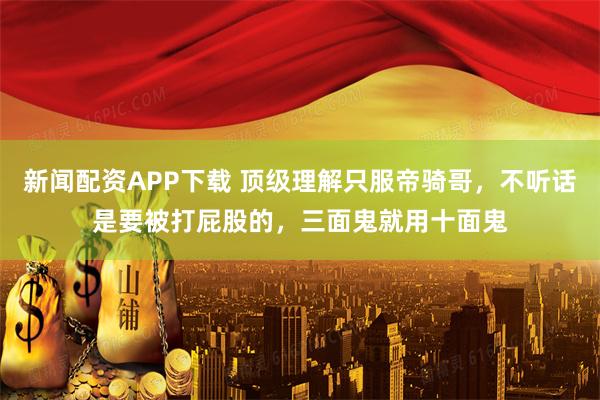 新闻配资APP下载 顶级理解只服帝骑哥，不听话是要被打屁股的，三面鬼就用十面鬼