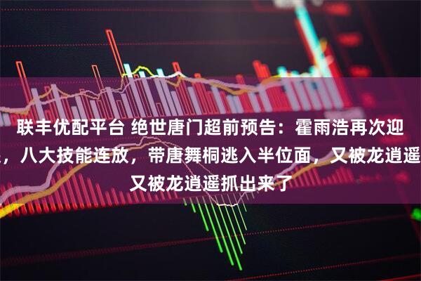 联丰优配平台 绝世唐门超前预告：霍雨浩再次迎战龙逍遥，八大技能连放，带唐舞桐逃入半位面，又被龙逍遥抓出来了