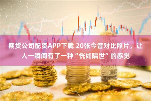 期货公司配资APP下载 20张今昔对比照片，让人一瞬间有了一种“恍如隔世”的感觉