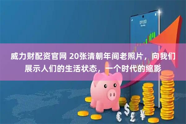 威力财配资官网 20张清朝年间老照片，向我们展示人们的生活状态，一个时代的缩影