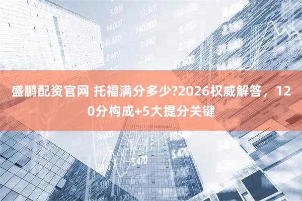 盛鹏配资官网 托福满分多少?2026权威解答，120分构成+5大提分关键