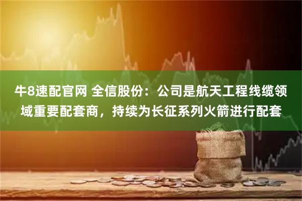 牛8速配官网 全信股份：公司是航天工程线缆领域重要配套商，持续为长征系列火箭进行配套