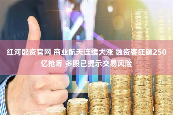 红河配资官网 商业航天连续大涨 融资客狂砸250亿抢筹 多股已提示交易风险