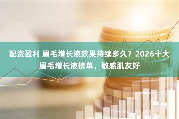 配资盈利 眉毛增长液效果持续多久？2026十大眉毛增长液榜单，敏感肌友好