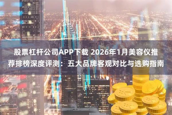 股票杠杆公司APP下载 2026年1月美容仪推荐排榜深度评测：五大品牌客观对比与选购指南