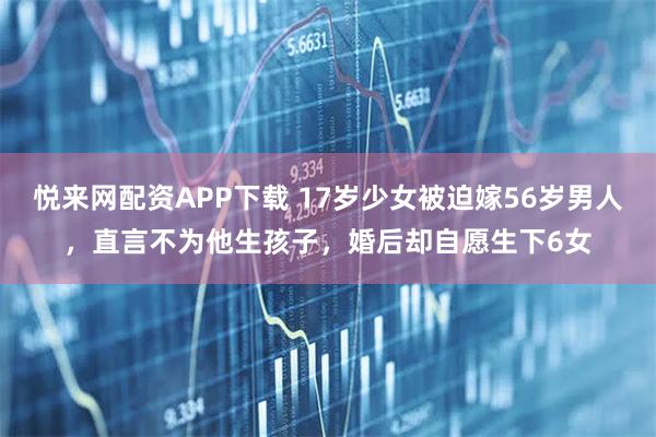 悦来网配资APP下载 17岁少女被迫嫁56岁男人，直言不为他生孩子，婚后却自愿生下6女