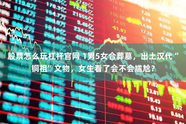 股票怎么玩杠杆官网 1男5女合葬墓，出土汉代“铜祖”文物，女生看了会不会尴尬？