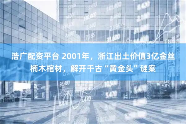 浩广配资平台 2001年,浙江出土价值3亿金丝楠木棺材,解开千古“黄金头”谜案