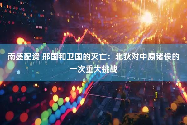 南盛配资 邢国和卫国的灭亡：北狄对中原诸侯的一次重大挑战