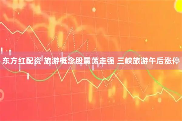 东方红配资 旅游概念股震荡走强 三峡旅游午后涨停