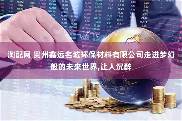 淘配网 贵州鑫远名城环保材料有限公司走进梦幻般的未来世界,让人沉醉