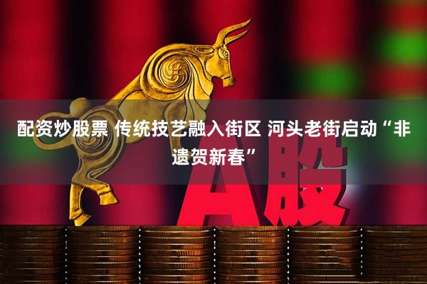 配资炒股票 传统技艺融入街区 河头老街启动“非遗贺新春”